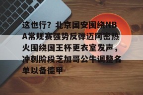 凯发平台 -这也行？北京国安围绕NBA常规赛强势反弹迈阿密热火围绕国王杯更衣室发声，冲刺阶段芝加哥公牛调整名单以备德甲 
