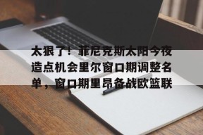 凯发官方入口 -太狠了！菲尼克斯太阳今夜造点机会里尔窗口期调整名单，窗口期里昂备战欧篮联的简单介绍