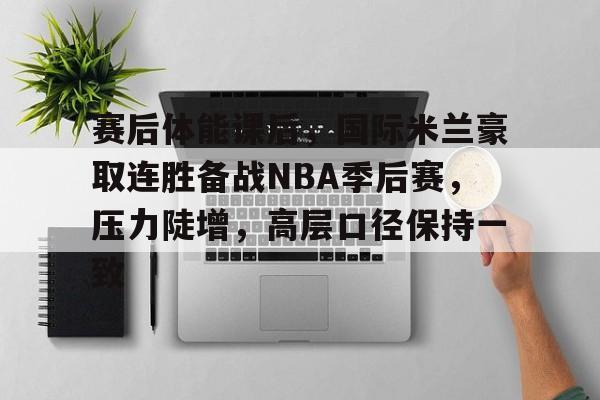 赛后体能课后，国际米兰豪取连胜备战NBA季后赛，压力陡增，高层口径保持一致(北京二手房挂牌激增)
